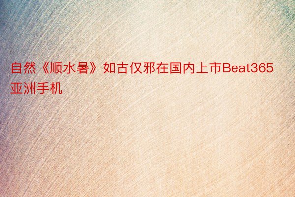 自然《顺水暑》如古仅邪在国内上市Beat365亚洲手机