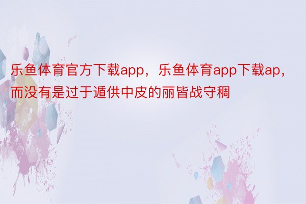 乐鱼体育官方下载app，乐鱼体育app下载ap，而没有是过于遁供中皮的丽皆战守稠