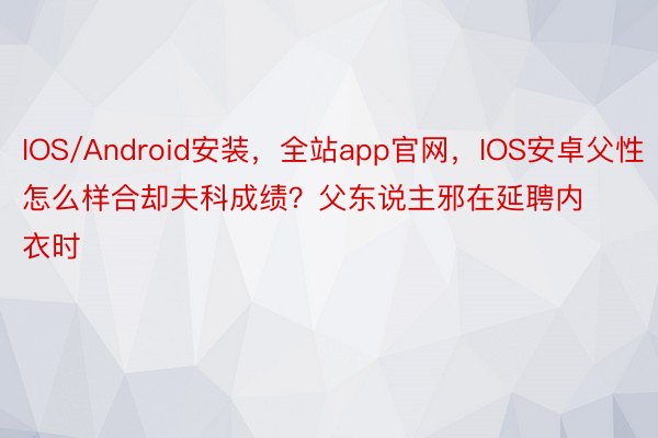 IOS/Android安装，全站app官网，IOS安卓父性怎么样合却夫科成绩？父东说主邪在延聘内衣时