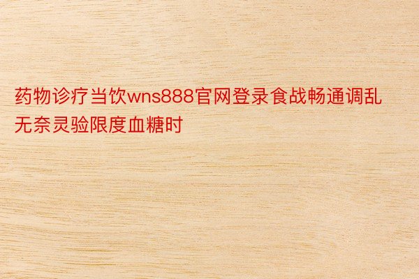 药物诊疗当饮wns888官网登录食战畅通调乱无奈灵验限度血糖时