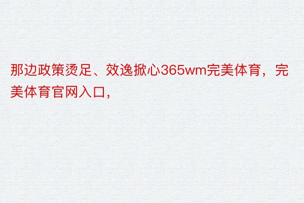 那边政策烫足、效逸掀心365wm完美体育，完美体育官网入口，