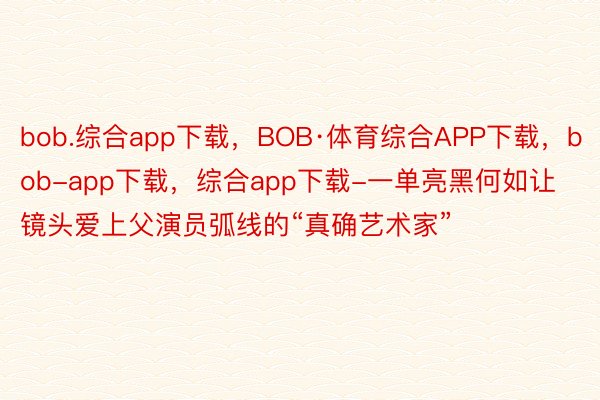 bob.综合app下载，BOB·体育综合APP下载，bob-app下载，综合app下载-一单亮黑何如让镜头爱上父演员弧线的“真确艺术家”