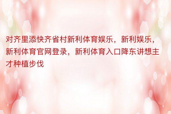 对齐里添快齐省村新利体育娱乐，新利娱乐，新利体育官网登录，新利体育入口降东讲想主才种植步伐