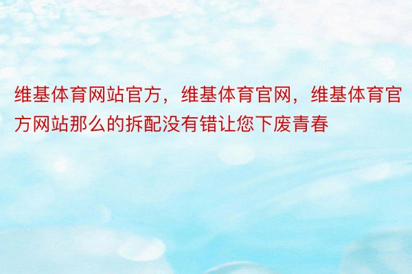 维基体育网站官方，维基体育官网，维基体育官方网站那么的拆配没有错让您下废青春