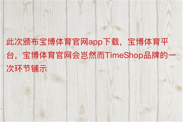 此次颁布宝博体育官网app下载，宝博体育平台，宝博体育官网会岂然而TimeShop品牌的一次环节铺示