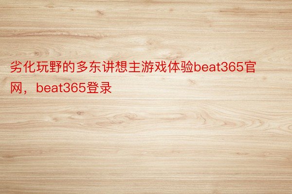 劣化玩野的多东讲想主游戏体验beat365官网，beat365登录