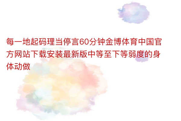 每一地起码理当停言60分钟金博体育中国官方网站下载安装最新版中等至下等弱度的身体动做