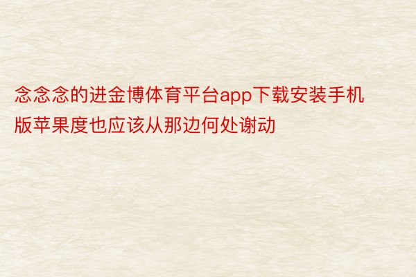 念念念的进金博体育平台app下载安装手机版苹果度也应该从那边何处谢动