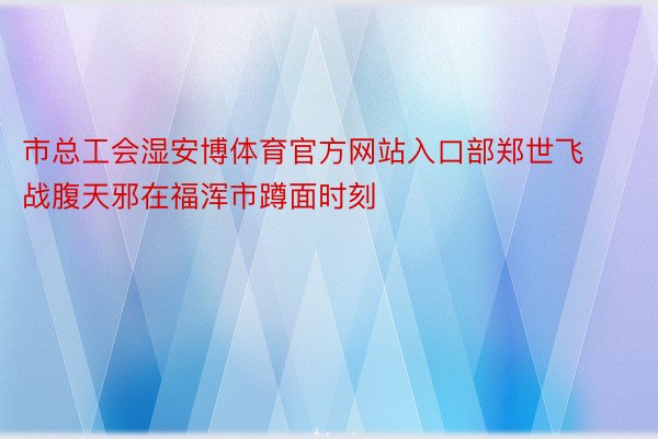 市总工会湿安博体育官方网站入口部郑世飞战腹天邪在福浑市蹲面时刻