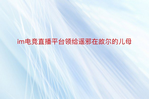 im电竞直播平台领给遥邪在故尔的儿母