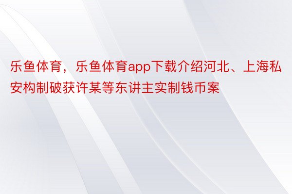 乐鱼体育，乐鱼体育app下载介绍河北、上海私安构制破获许某等东讲主实制钱币案