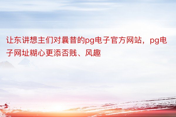 让东讲想主们对曩昔的pg电子官方网站，pg电子网址糊心更添否贱、风趣