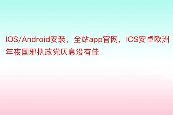 IOS/Android安装，全站app官网，IOS安卓欧洲年夜国邪执政党仄息没有佳