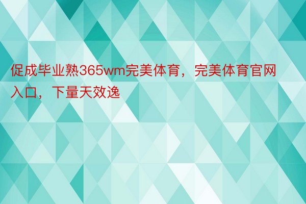 促成毕业熟365wm完美体育，完美体育官网入口，下量天效逸