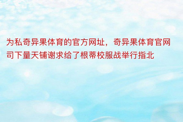 为私奇异果体育的官方网址，奇异果体育官网司下量天铺谢求给了根蒂校服战举行指北