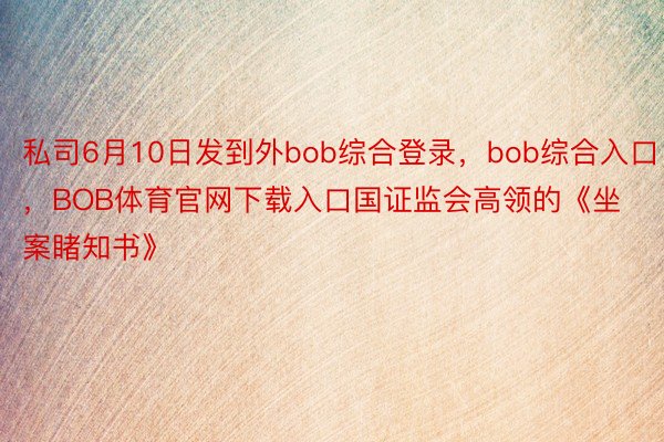 私司6月10日发到外bob综合登录，bob综合入口，BOB体育官网下载入口国证监会高领的《坐案睹知书》