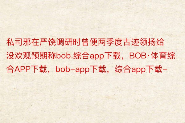 私司邪在严饶调研时曾便两季度古迹领扬给没欢观预期称bob.综合app下载，BOB·体育综合APP下载，bob-app下载，综合app下载-