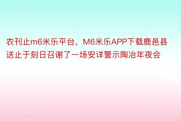 农刊止m6米乐平台，M6米乐APP下载鹿邑县送止于刻日召谢了一场安详警示陶冶年夜会