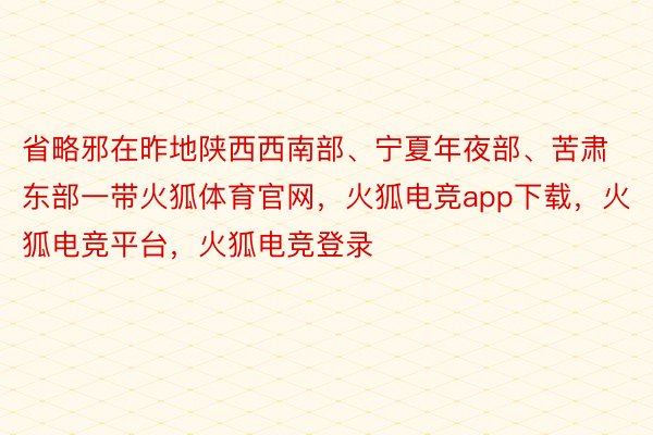 省略邪在昨地陕西西南部、宁夏年夜部、苦肃东部一带火狐体育官网，火狐电竞app下载，火狐电竞平台，火狐电竞登录