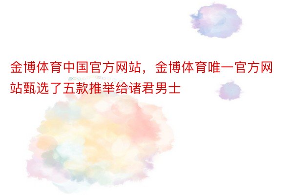 金博体育中国官方网站，金博体育唯一官方网站甄选了五款推举给诸君男士