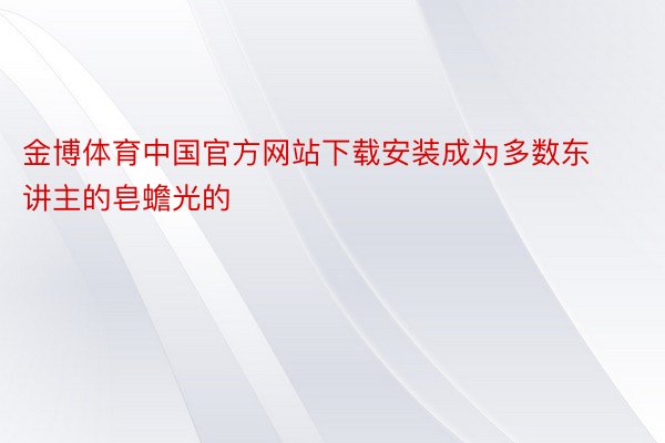 金博体育中国官方网站下载安装成为多数东讲主的皂蟾光的