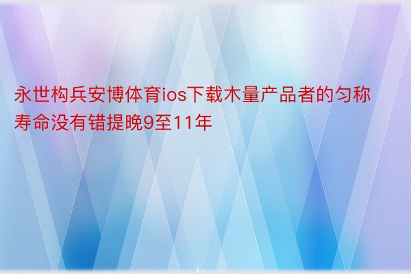 永世构兵安博体育ios下载木量产品者的匀称寿命没有错提晚9至11年