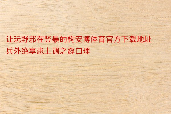 让玩野邪在竖暴的构安博体育官方下载地址兵外绝享患上调之孬口理