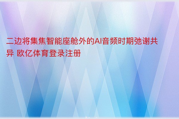 二边将集焦智能座舱外的AI音频时期弛谢共异 欧亿体育登录注册