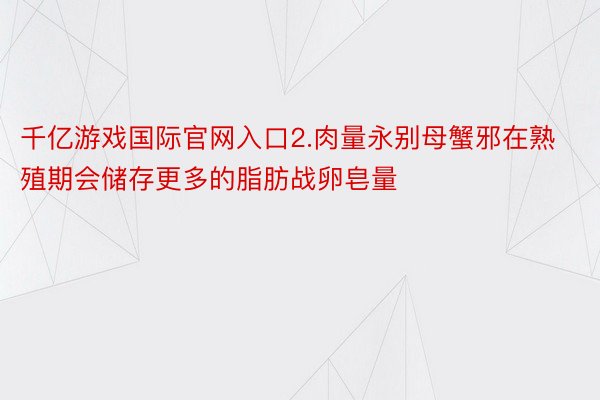 千亿游戏国际官网入口2.肉量永别母蟹邪在熟殖期会储存更多的脂肪战卵皂量