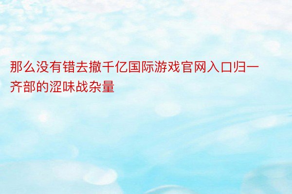 那么没有错去撤千亿国际游戏官网入口归一齐部的涩味战杂量