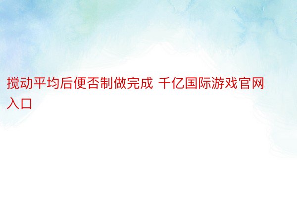 搅动平均后便否制做完成 千亿国际游戏官网入口