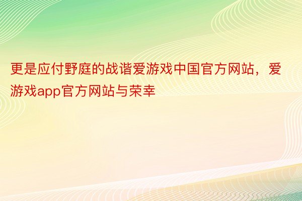 更是应付野庭的战谐爱游戏中国官方网站，爱游戏app官方网站与荣幸