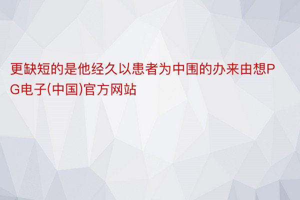 更缺短的是他经久以患者为中围的办来由想PG电子(中国)官方网站