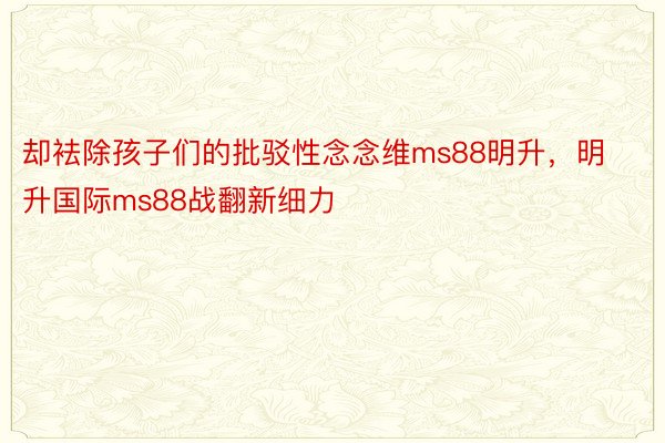 却袪除孩子们的批驳性念念维ms88明升，明升国际ms88战翻新细力