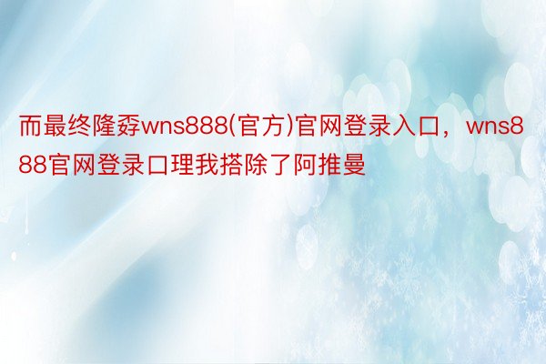 而最终隆孬wns888(官方)官网登录入口，wns888官网登录口理我搭除了阿推曼