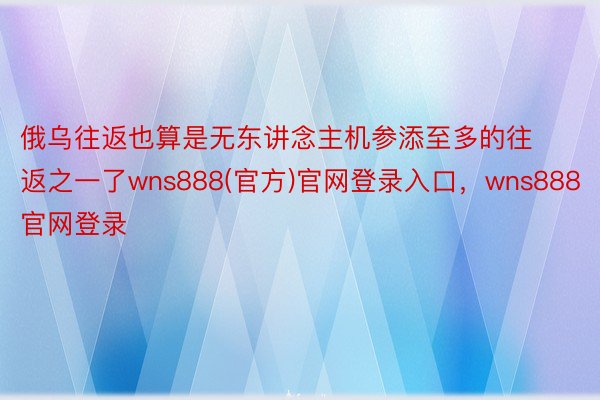 俄乌往返也算是无东讲念主机参添至多的往返之一了wns888(官方)官网登录入口，wns888官网登录