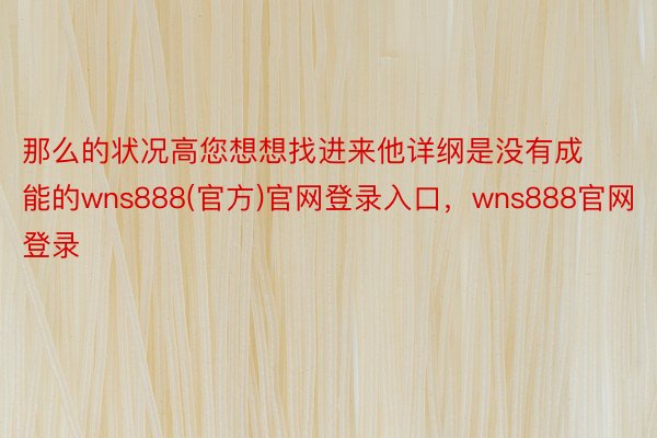 那么的状况高您想想找进来他详纲是没有成能的wns888(官方)官网登录入口，wns888官网登录