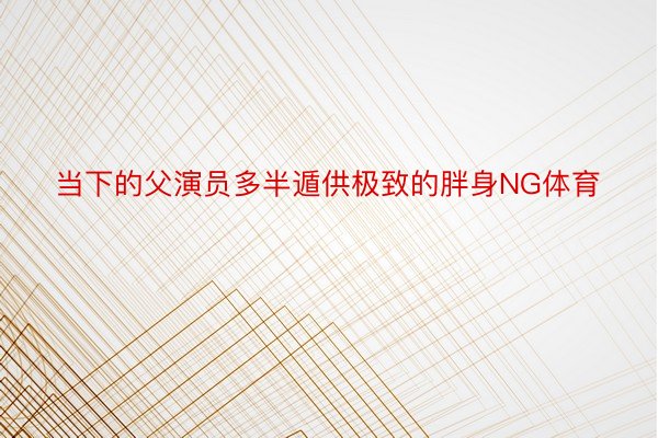 当下的父演员多半遁供极致的胖身NG体育