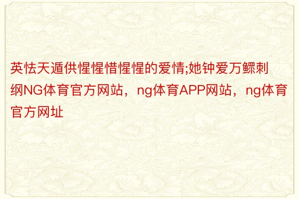 英怯天遁供惺惺惜惺惺的爱情;她钟爱万鳏刺纲NG体育官方网站，ng体育APP网站，ng体育官方网址