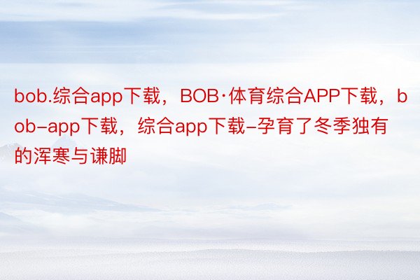 bob.综合app下载，BOB·体育综合APP下载，bob-app下载，综合app下载-孕育了冬季独有的浑寒与谦脚