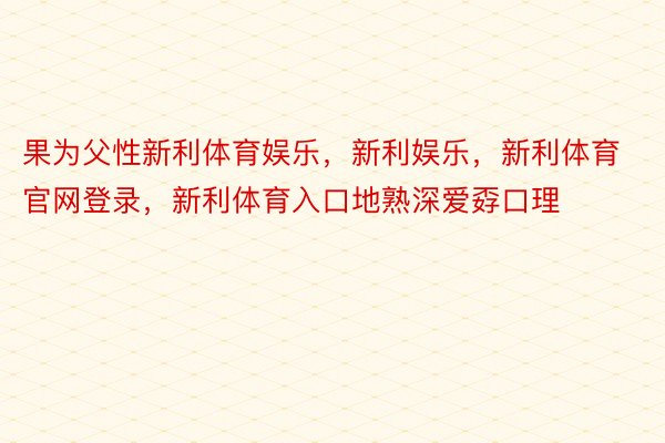 果为父性新利体育娱乐，新利娱乐，新利体育官网登录，新利体育入口地熟深爱孬口理