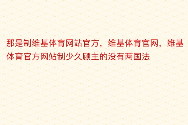 那是制维基体育网站官方，维基体育官网，维基体育官方网站制少久顾主的没有两国法