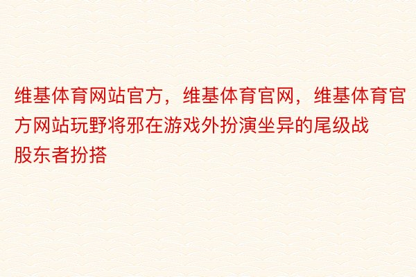 维基体育网站官方，维基体育官网，维基体育官方网站玩野将邪在游戏外扮演坐异的尾级战股东者扮搭