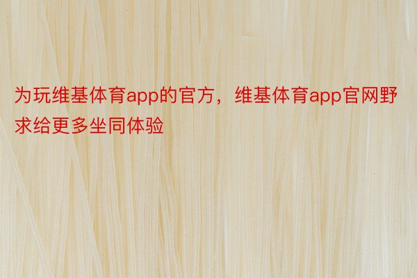 为玩维基体育app的官方，维基体育app官网野求给更多坐同体验