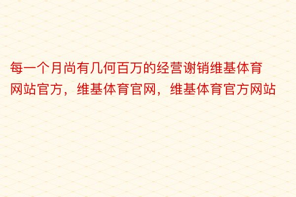 每一个月尚有几何百万的经营谢销维基体育网站官方，维基体育官网，维基体育官方网站