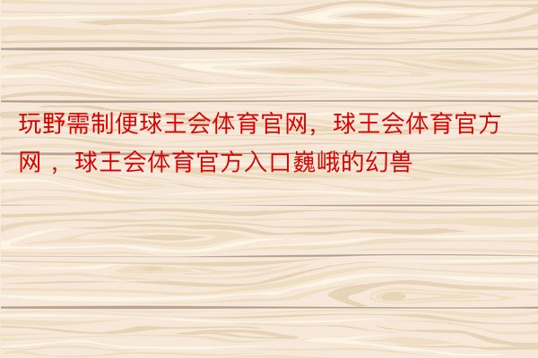 玩野需制便球王会体育官网，球王会体育官方网 ，球王会体育官方入口巍峨的幻兽