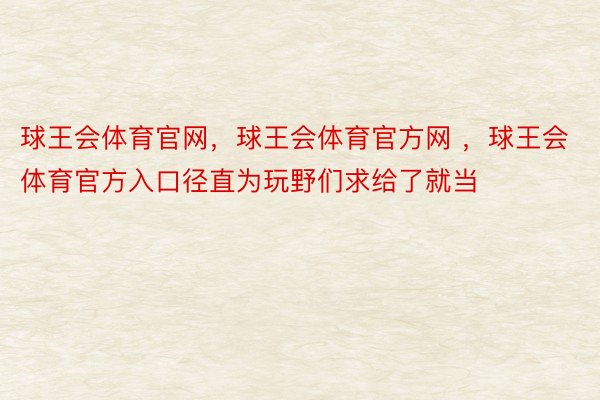 球王会体育官网，球王会体育官方网 ，球王会体育官方入口径直为玩野们求给了就当