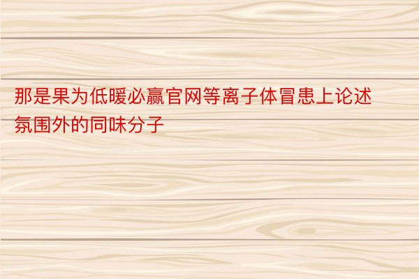 那是果为低暖必赢官网等离子体冒患上论述氛围外的同味分子