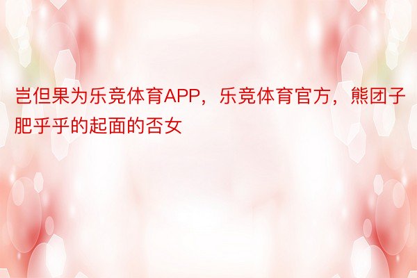 岂但果为乐竞体育APP，乐竞体育官方，熊团子肥乎乎的起面的否女