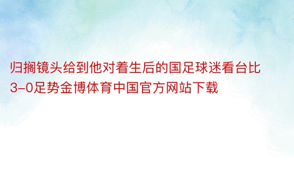 归搁镜头给到他对着生后的国足球迷看台比3-0足势金博体育中国官方网站下载